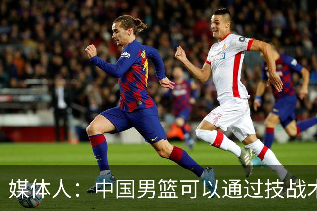 媒体人：中国男篮可以通过技战术多杀伤错位 从而压制日本男篮