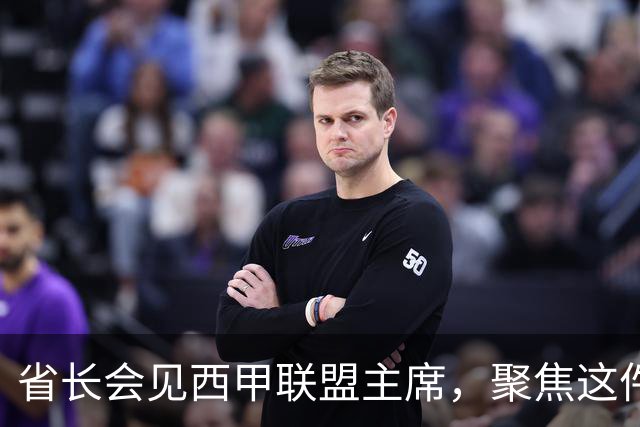 省长会见西甲联盟主席，聚焦这件大事